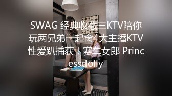 SWAG 经典收藏三KTV陪你玩两兄弟一起肏4大主播KTV性爱趴捕获！赛车女郎 Princessdolly