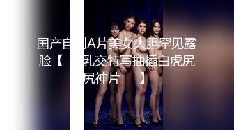 国产自制A片美女大胆罕见露脸【❤️乳交特写抽插白虎尻尻神片❤️】