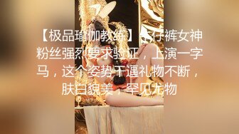 【极品瑜伽教练】牛仔裤女神粉丝强烈要求验证，上演一字马，这个姿势干逼礼物不断，肤白貌美，罕见尤物