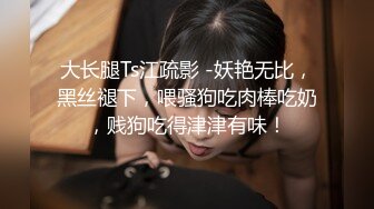 大长腿Ts江疏影 -妖艳无比，黑丝褪下，喂骚狗吃肉棒吃奶，贱狗吃得津津有味！