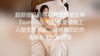 超颜值极品明星颜值反差女神『sunwall』与日常集装箱工人发生性关系，清纯靓丽的外表操起来比谁都骚