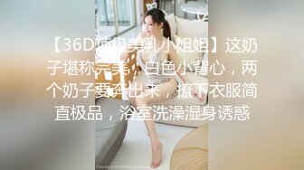 【36D顶级美乳小姐姐】这奶子堪称完美，白色小背心，两个奶子要奔出来，撩下衣服简直极品，浴室洗澡湿身诱惑