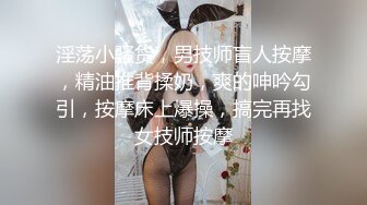 淫荡小骚货，男技师盲人按摩，精油推背揉奶，爽的呻吟勾引，按摩床上爆操，搞完再找女技师按摩