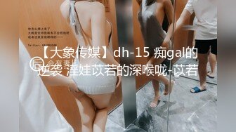 【大象传媒】dh-15 痴gal的逆袭 淫娃苡若的深喉咙-苡若