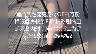 前凸后翘魔鬼身材OF百万粉撸铁健身教练Ellie精彩剧情四部无套内射，房产女销售为了订金只好献逼给老板2