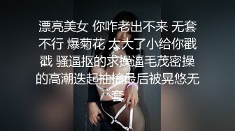 漂亮美女 你咋老出不来 无套不行 爆菊花 太大了小给你戳戳 骚逼抠的求操逼毛茂密操的高潮迭起抽搐最后被晃悠无套