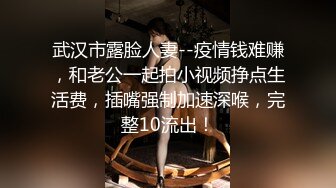 武汉市露脸人妻--疫情钱难赚，和老公一起拍小视频挣点生活费，插嘴强制加速深喉，完整10流出！