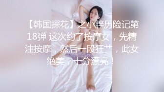 【韩国探花】之小胖历险记第18弹 这次约了按摩女，先精油按摩，然后一段狂艹，此女绝美，十分漂亮！