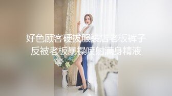 好色顾客硬拔服装店老板裤子反被老板暴操喷射满身精液