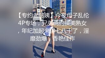 【专约老阿姨】今夜母子乱伦4P专场，兄弟俩约操美熟女，年纪加起来得七八十了，淫靡劲爆，香艳佳作