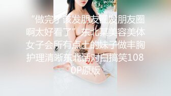 “做完了该发朋友圈发朋友圈啊太好看了”东北某美容美体女子会所有点土的妹子做丰胸护理清晰东北话对白搞笑1080P原版