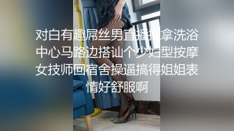 对白有趣屌丝男直播推拿洗浴中心马路边搭讪个少妇型按摩女技师回宿舍操逼搞得姐姐表情好舒服啊