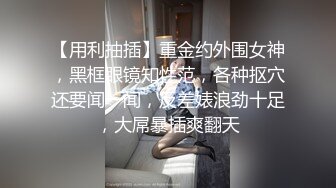 【用利抽插】重金约外围女神，黑框眼镜知性范，各种抠穴还要闻一闻，反差婊浪劲十足，大屌暴插爽翻天