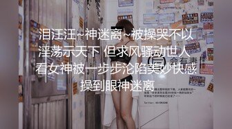 泪汪汪~神迷离~被操哭不以淫荡示天下 但求风骚动世人 看女神被一步步沦陷美妙快感 操到眼神迷离