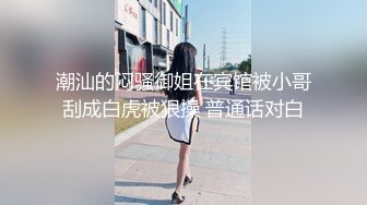 潮汕的闷骚御姐在宾馆被小哥刮成白虎被狠操 普通话对白