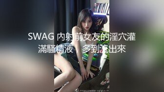 SWAG 內射前女友的淫穴灌滿騷精液，多到流出來