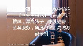 这位大哥直接到楼凤家中偷拍，【李先生探花】，进小区玩楼凤，漂亮妹子，丰乳翘臀，全套服务，角度刁钻，高清源码录制