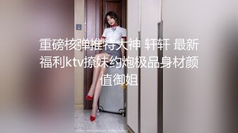 重磅核弹推特大神 轩轩 最新福利ktv撩妹约炮极品身材颜值御姐