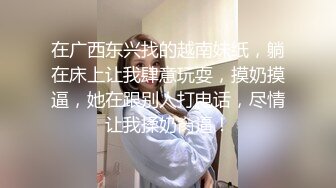 在广西东兴找的越南妹纸，躺在床上让我肆意玩耍，摸奶摸逼，她在跟别人打电话，尽情让我揉奶肏逼！