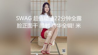 SWAG 超值精选22分钟全露脸正面干 颜射 精华全辑! 米宝