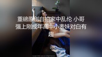 重磅原创自拍家中乱伦 小哥强上刚成年高中小表妹对白有趣