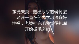 东莞夫妻--露出尿尿的确刺激，老婆一直在努力学习深喉好性福，老婆挂完毛我觉得扎嘴开始拔毛之旅！