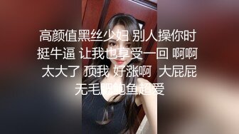 高颜值黑丝少妇 别人操你时 挺牛逼 让我也享受一回 啊啊 太大了 顶我 好涨啊  大屁屁无毛肥鲍鱼超爱