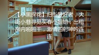 【小黑探花】扫街爱好者，大街小巷寻觅买春小姐姐，出租房内啪啪干，激情四射呻吟连连