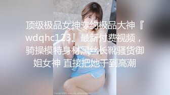 顶级极品女神专约极品大神『wdqhc123』最新付费视频，骑操模特身材黑丝长靴骚货御姐女神 直接把她干到高潮