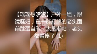 【瑶瑶想喷喷】户外一姐，眼镜骚妇，在一群打牌的老头面前跳蛋自慰，大量潮喷，老头都看傻了 (1)