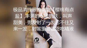 极品清纯眼镜御姐【樱桃有点盐】,丰满的水嫩肌肤，叫声甜美，男友射了一发忍不住又来一发，射嘴里灌骚货吃精液！