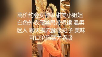 高价约会女神级甜美小姐姐 白色外衣黑丝吊带短裙 温柔迷人 聊天摸穴舔吸奶子 美味可口沦陷猛力吞吸