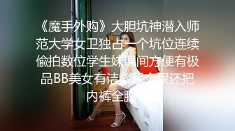 《魔手外购》大胆坑神潜入师范大学女卫独占一个坑位连续偸拍数位学生妹课间方便有极品BB美女有洁癖尿个尿还把内裤全脱了