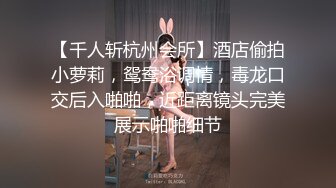 【千人斩杭州会所】酒店偷拍小萝莉，鸳鸯浴调情，毒龙口交后入啪啪，近距离镜头完美展示啪啪细节