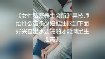 《女性私密养生会所》男技师给性欲苗条少妇推油抠到下面好兴奋出水要啪啪才能满足生理需要