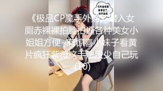 《极品CP魔手外购》潜入女厕赤裸裸拍脸拍逼各种美女小姐姐方便~有惊喜小妹子看黄片疯狂紫薇这手法没少自己玩 (10)