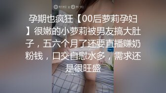 孕期也疯狂【00后萝莉孕妇】很嫩的小萝莉被男友搞大肚子，五六个月了还要直播赚奶粉钱，口交自慰水多，需求还是很旺盛