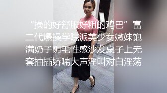 “操的好舒服好粗的鸡巴”富二代爆操学院派美少女嫩妹饱满奶子阴毛性感沙发桌子上无套抽插娇喘大声淫叫对白淫荡